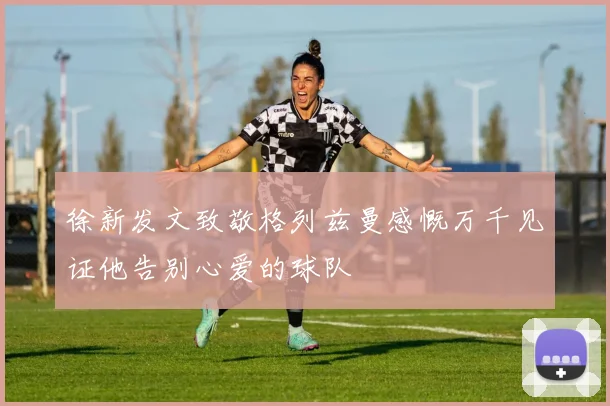 徐新发文致敬格列兹曼感慨万千见证他告别心爱的球队