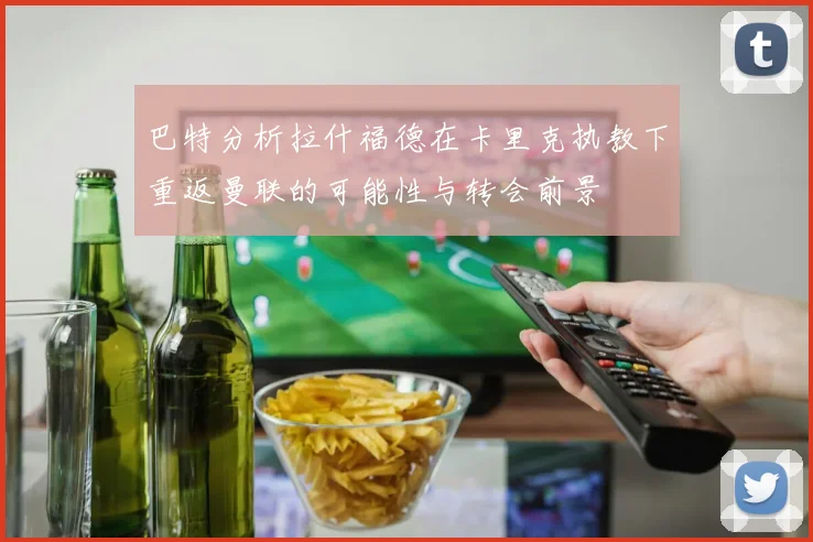 巴特分析拉什福德在卡里克执教下重返曼联的可能性与转会前景