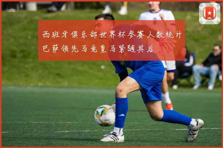 西班牙俱乐部世界杯参赛人数统计巴萨领先马竞皇马紧随其后