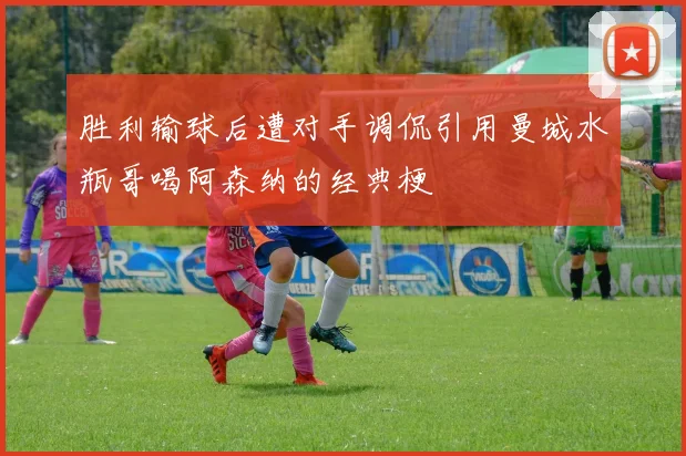 胜利输球后遭对手调侃引用曼城水瓶哥喝阿森纳的经典梗