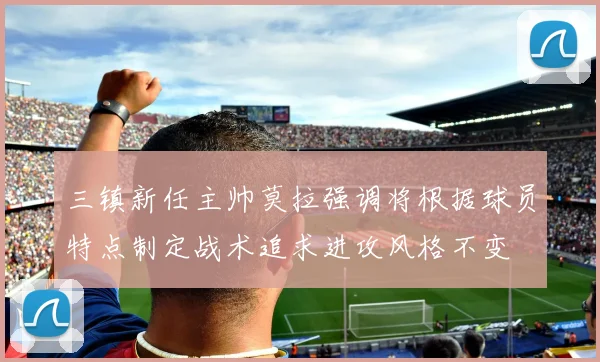 三镇新任主帅莫拉强调将根据球员特点制定战术追求进攻风格不变