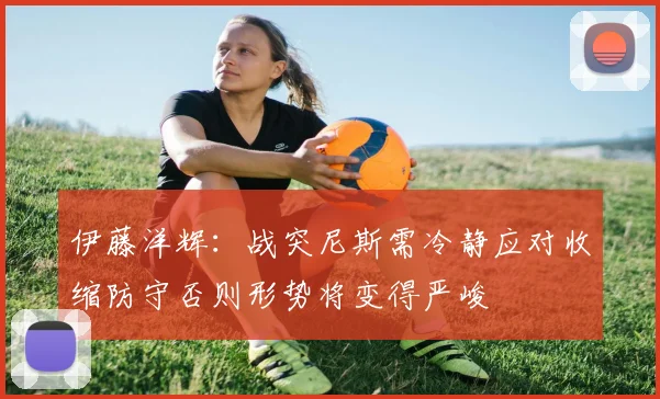 伊藤洋辉：战突尼斯需冷静应对收缩防守否则形势将变得严峻
