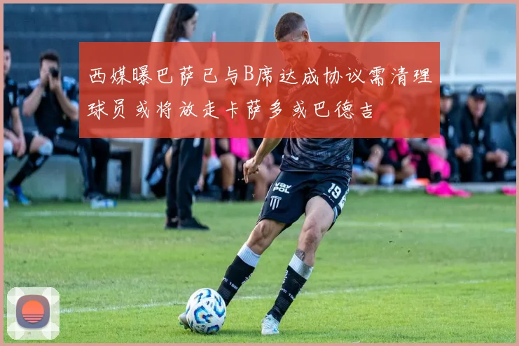 西媒曝巴萨已与B席达成协议需清理球员或将放走卡萨多或巴德吉