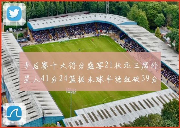 季后赛十大得分盛宴21状元三席外星人41分24篮板米球半场狂砍39分