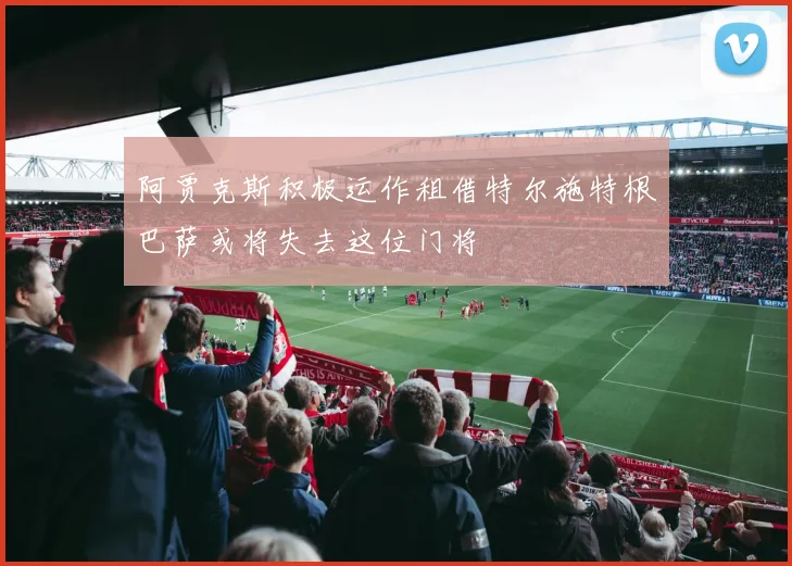 阿贾克斯积极运作租借特尔施特根巴萨或将失去这位门将