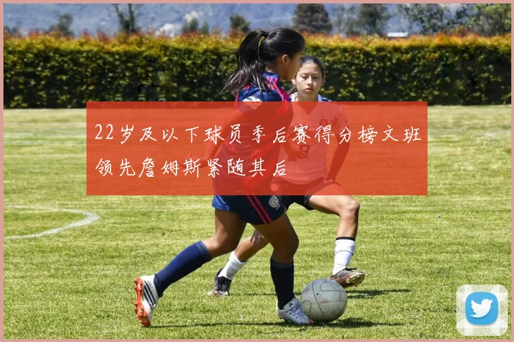 22岁及以下球员季后赛得分榜文班领先詹姆斯紧随其后