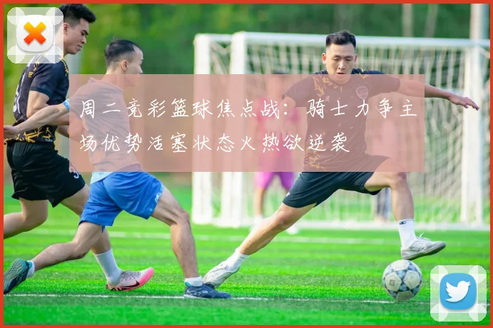 周二竞彩篮球焦点战：骑士力争主场优势活塞状态火热欲逆袭