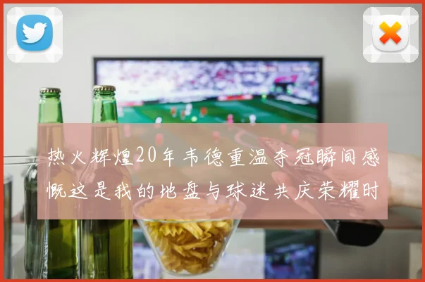 热火辉煌20年韦德重温夺冠瞬间感慨这是我的地盘与球迷共庆荣耀时刻