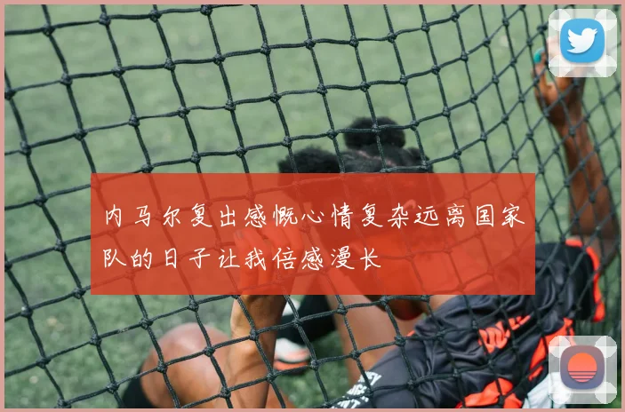 内马尔复出感慨心情复杂远离国家队的日子让我倍感漫长