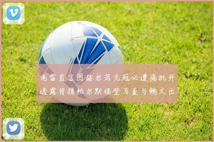 老雷直言图赫尔若无冠必遭痛批并透露将携帕尔默福登马奎与鲍文出战