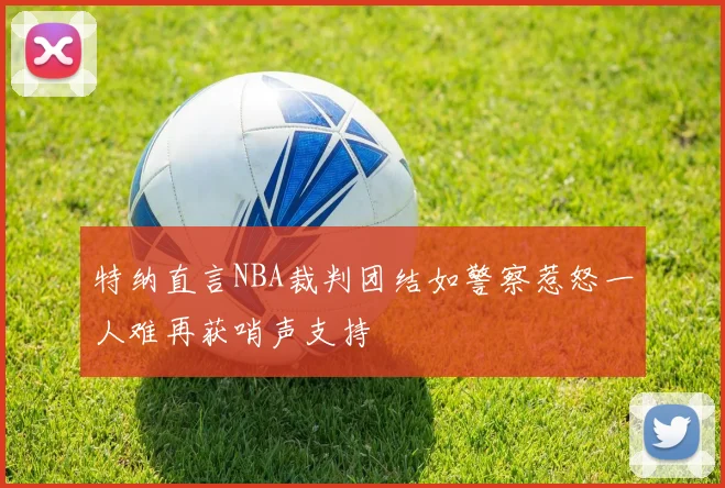 特纳直言NBA裁判团结如警察惹怒一人难再获哨声支持