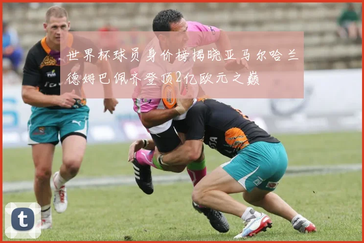 世界杯球员身价榜揭晓亚马尔哈兰德姆巴佩齐登顶2亿欧元之巅