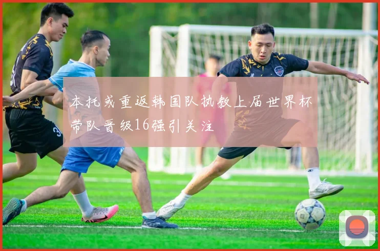本托或重返韩国队执教上届世界杯带队晋级16强引关注