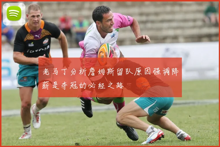老马丁分析詹姆斯留队原因强调降薪是夺冠的必经之路