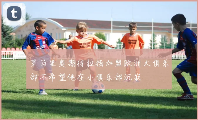 罗马里奥期待拉扬加盟欧洲大俱乐部不希望他在小俱乐部沉寂
