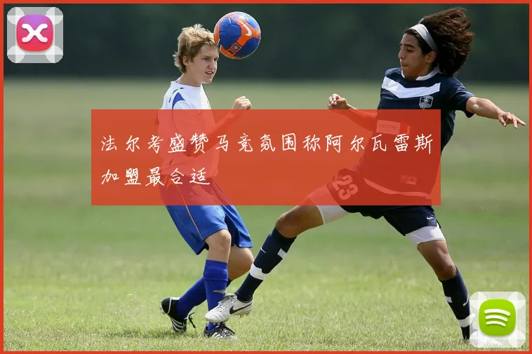 法尔考盛赞马竞氛围称阿尔瓦雷斯加盟最合适