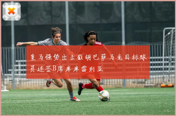 皇马强势出击截胡巴萨马竞目标球员连签B席库库雷利亚