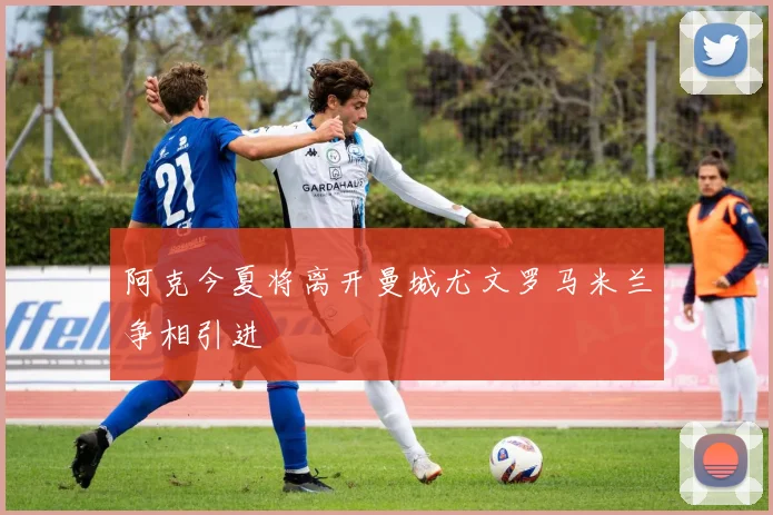 阿克今夏将离开曼城尤文罗马米兰争相引进