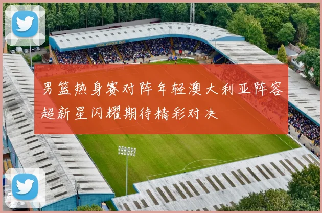 男篮热身赛对阵年轻澳大利亚阵容超新星闪耀期待精彩对决