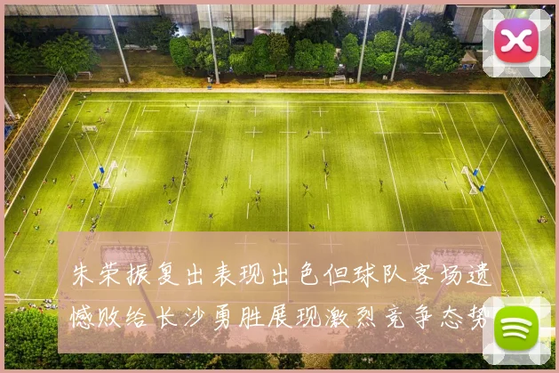 朱荣振复出表现出色但球队客场遗憾败给长沙勇胜展现激烈竞争态势
