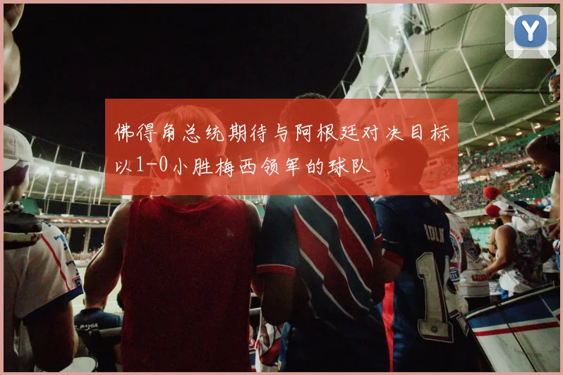 佛得角总统期待与阿根廷对决目标以1-0小胜梅西领军的球队