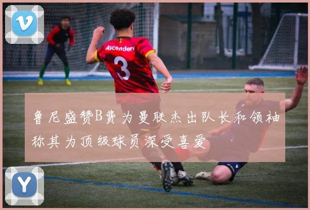 鲁尼盛赞B费为曼联杰出队长和领袖称其为顶级球员深受喜爱