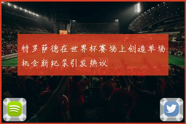 特罗萨德在世界杯赛场上创造单场机会新纪录引发热议