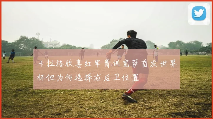 卡拉格欣喜红军青训宽萨首发世界杯但为何选择右后卫位置